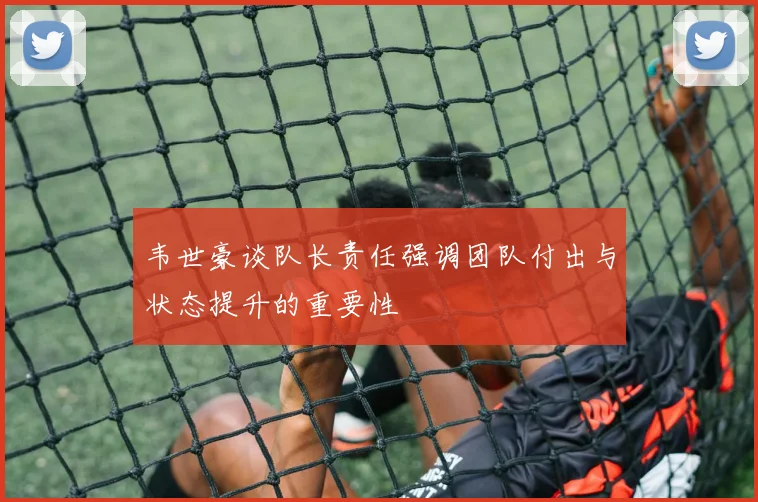 韦世豪谈队长责任强调团队付出与状态提升的重要性