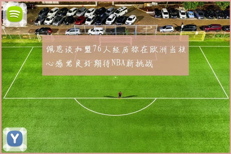 佩恩谈加盟76人经历称在欧洲当核心感觉良好期待NBA新挑战