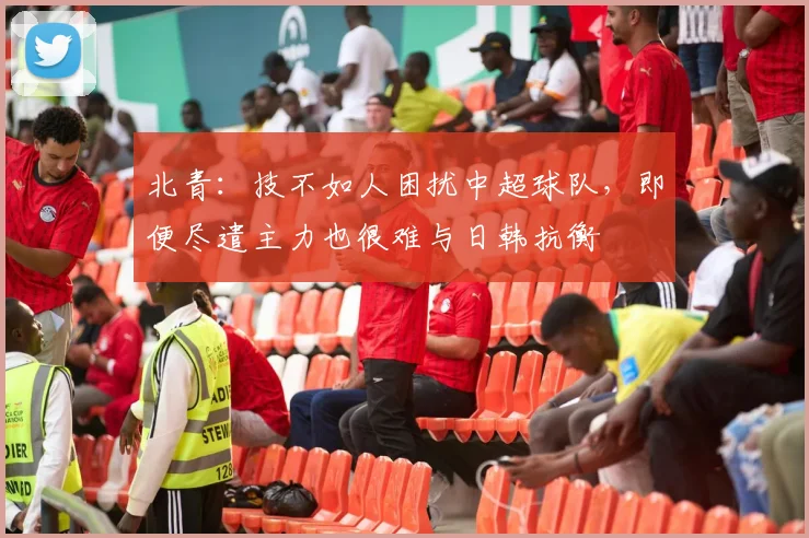 北青：技不如人困扰中超球队，即便尽遣主力也很难与日韩抗衡