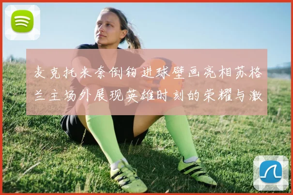 麦克托米奈倒钩进球壁画亮相苏格兰主场外展现英雄时刻的荣耀与激情