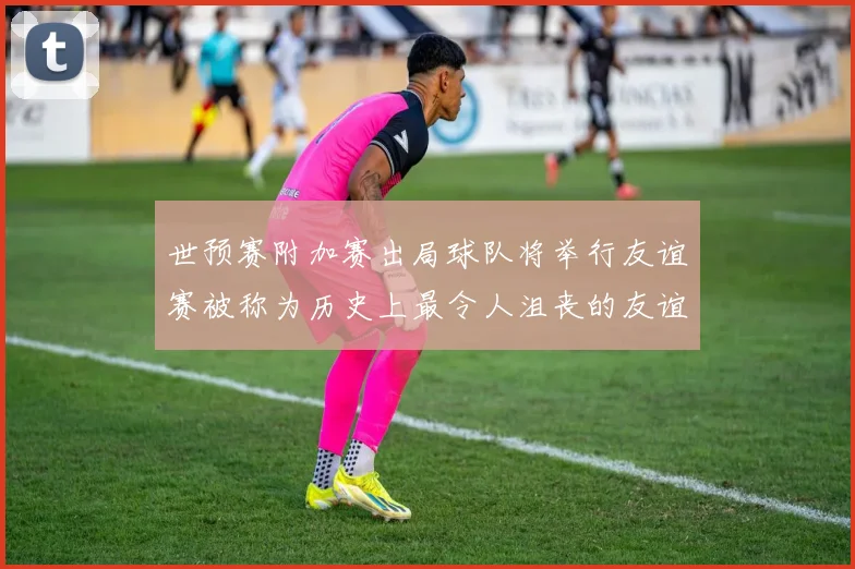 世预赛附加赛出局球队将举行友谊赛被称为历史上最令人沮丧的友谊赛