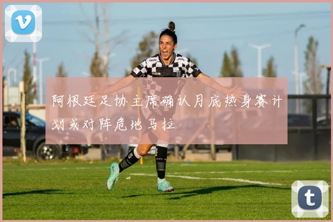 阿根廷足协主席确认月底热身赛计划或对阵危地马拉