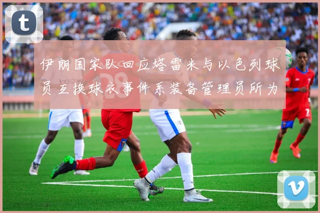 伊朗国家队回应塔雷米与以色列球员互换球衣事件系装备管理员所为