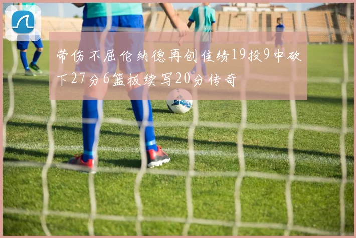 带伤不屈伦纳德再创佳绩19投9中砍下27分6篮板续写20分传奇